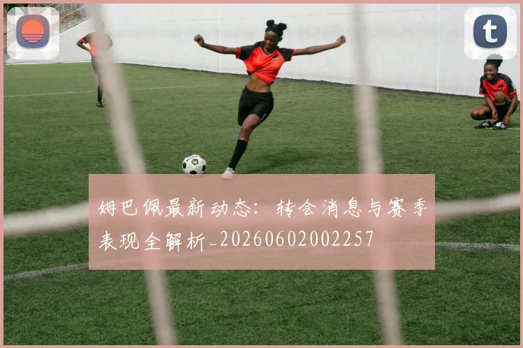 姆巴佩最新动态:转会消息与赛季表现全解析_20260602002257