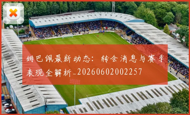 姆巴佩最新动态：转会消息与赛季表现全解析_20260602002257