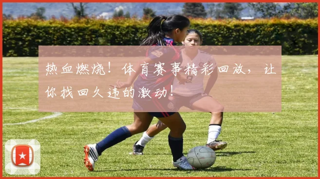 热血燃烧！体育赛事精彩回放，让你找回久违的激动！